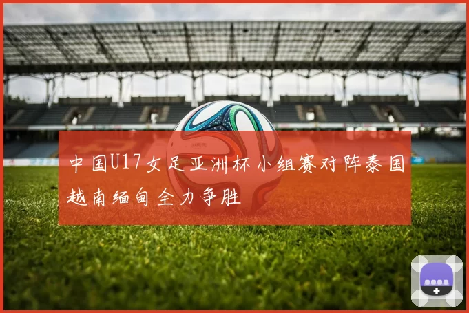 中国U17女足亚洲杯小组赛对阵泰国越南缅甸全力争胜