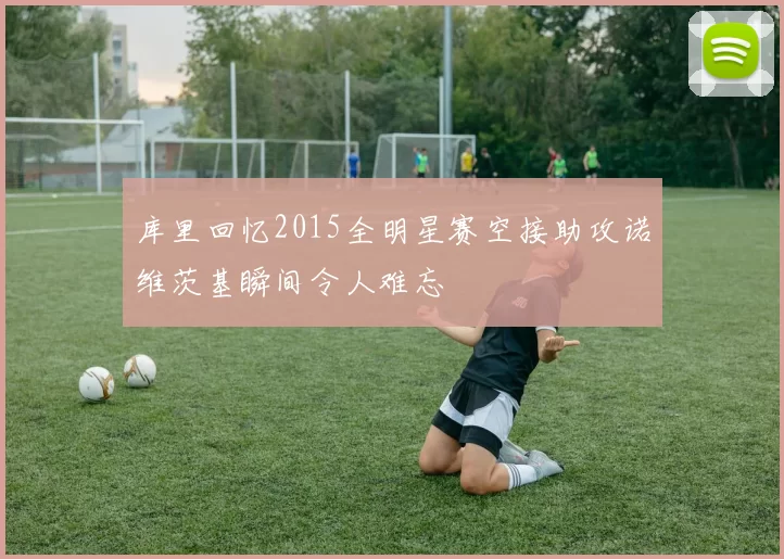 库里回忆2015全明星赛空接助攻诺维茨基瞬间令人难忘
