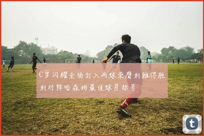 C罗闪耀全场打入两球荣膺利雅得胜利对阵哈森姆最佳球员称号